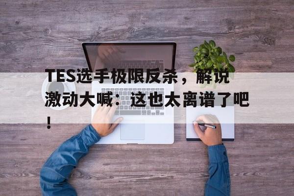 bet365线上投注-TES选手极限反杀，解说激动大喊：这也太离谱了吧！