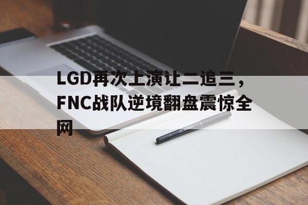 bet365线上投注-LGD再次上演让二追三，FNC战队逆境翻盘震惊全网