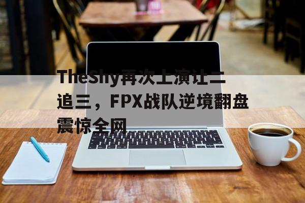 bet365线上投注-TheShy再次上演让二追三，FPX战队逆境翻盘震惊全网