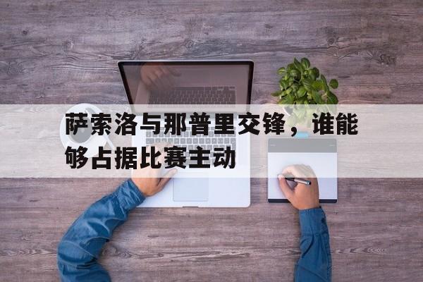 bet365平台体育-萨索洛与那普里交锋，谁能够占据比赛主动