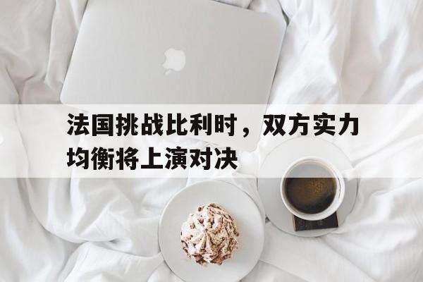 bet365平台官网-法国挑战比利时，双方实力均衡将上演对决
