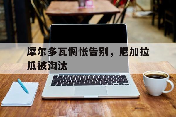 bet365投注-摩尔多瓦惆怅告别，尼加拉瓜被淘汰