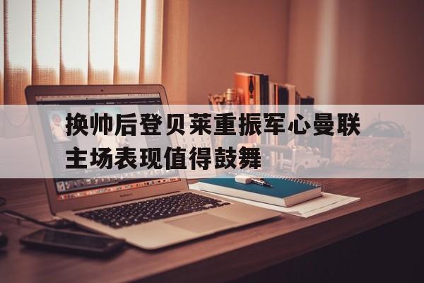 bet365平台官网-换帅后登贝莱重振军心曼联主场表现值得鼓舞